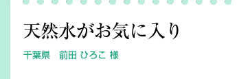 「天然水がお気に入り。」千葉県　前田 ひろこ 様