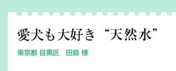 「愛犬も大好き“エミシアの天然水”」東京都 目黒区　田島 様