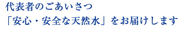 代表者のごあいさつ　安心・安全な天然水をお届けします