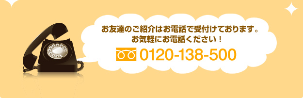 お友達のご紹介はお電話で受付けております。お気軽にお電話ください！【フリーダイヤル：0120-138-500】