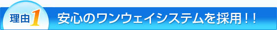 理由1：安心のワンウェイシステムを採用!!