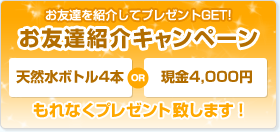 お友達を紹介してプレゼントGET!「お友達紹介キャンペーン」天然水ボトル4本or現金4000円　もれなくプレゼント致します！