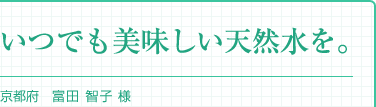 『いつでも美味しい天然水を。』京都府 舞鶴市　富田 智子 様