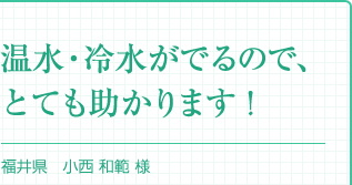 『温水・冷水がでるので、とても助かります！』福井県 小西 和範 様