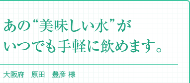 『あの“美味しい水”がいつでも手軽に飲めます。』大阪府 原田　豊彦 様