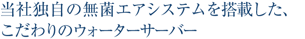 当社独自の無菌エアシステムを搭載した、こだわりのウォーターサーバー